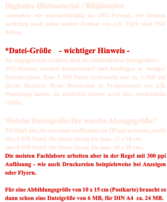 Digitales Bildmaterial / Bilddateien versenden wir standardmäßig im JPG-Format, wir können natürlich auch jedes andere Format wie z.B. TIFF oder PSD liefern. *Datei-Größe - wichtiger Hinweis - die angegebenen Größen sind die tatsächlichen Dateigrößen - JPG-Dateien werden komprimiert und benötigen so weniger Speicherplatz. Eine 3 MB Datei verbraucht nur ca. 1 MB auf Ihrem Rechner. Beim Bearbeiten in Programmen wie z.B. Photoshop haben sie natürlich immer noch ihre tatsächliche Größe. Welche Dateigröße für welche Abzugsgröße? Bei DigiLabs, die mit einer Auflösung von 180 ppi arbeiten, reicht eine 3 MB Datei für einen Abzug bis max. 13 x 18 cm, eine 9 MB Datei für einen Abzug bis max. 20 x 30 cm... Die meisten Fachlabore arbeiten aber in der Regel mit 300 ppi Auflösung - wie auch Druckereien beispielsweise bei Anzeigen oder Flyern. Für eine Abbildungsgröße von 10 x 15 cm (Postkarte) braucht es dann schon eine Dateigröße von 6 MB, für DIN A4 ca. 24 MB.