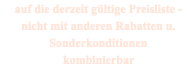 auf die derzeit gültige Preisliste - nicht mit anderen Rabatten u. Sonderkonditionen kombinierbar